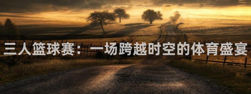 678体育网站被叔叔查了：三人篮球赛：一场跨越时空的体育盛宴
